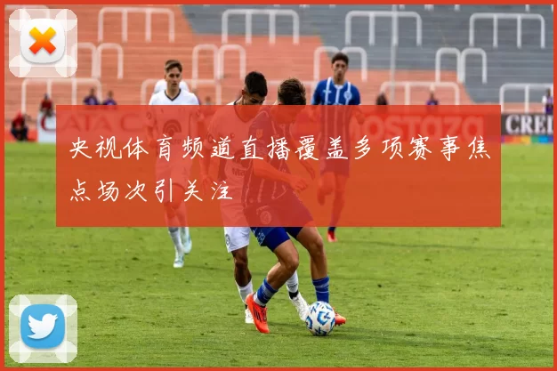 央视体育频道直播覆盖多项赛事焦点场次引关注