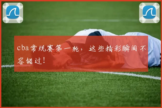 cba常规赛第一轮，这些精彩瞬间不容错过！