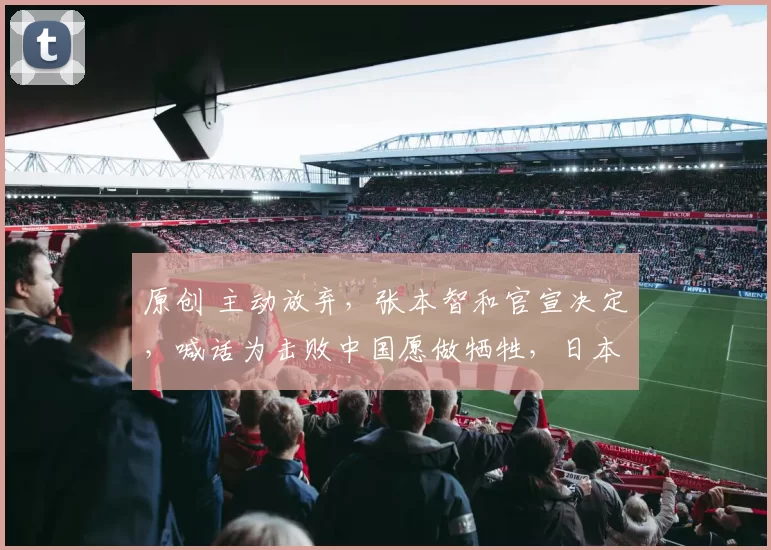原创 主动放弃，张本智和官宣决定，喊话为击败中国愿做牺牲，日本队批准