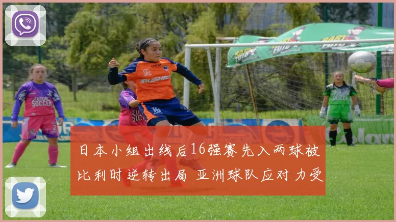 日本小组出线后16强赛先入两球被比利时逆转出局 亚洲球队应对力受检验