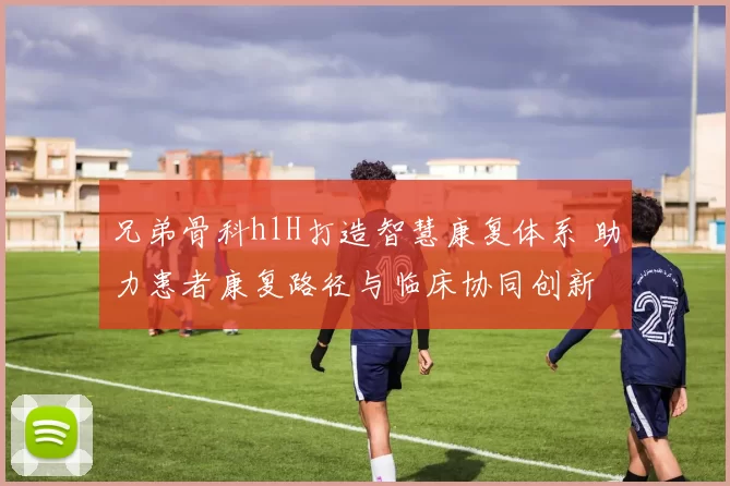 兄弟骨科hlH打造智慧康复体系 助力患者康复路径与临床协同创新