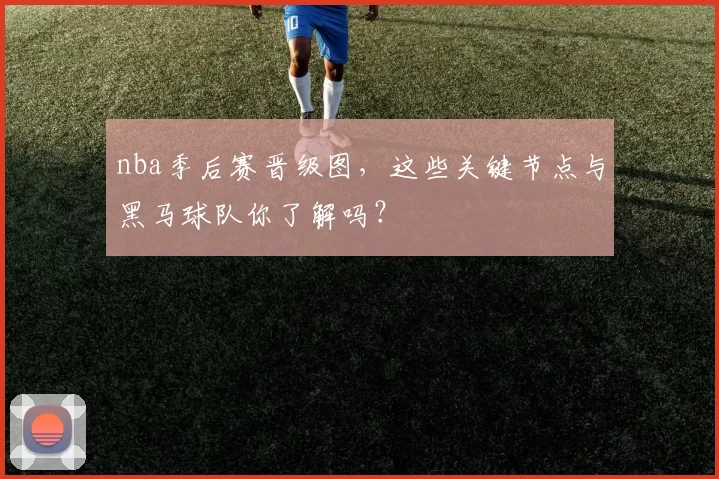 nba季后赛晋级图，这些关键节点与黑马球队你了解吗？