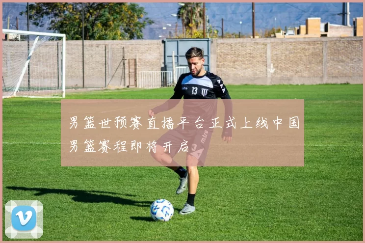 男篮世预赛直播平台正式上线中国男篮赛程即将开启