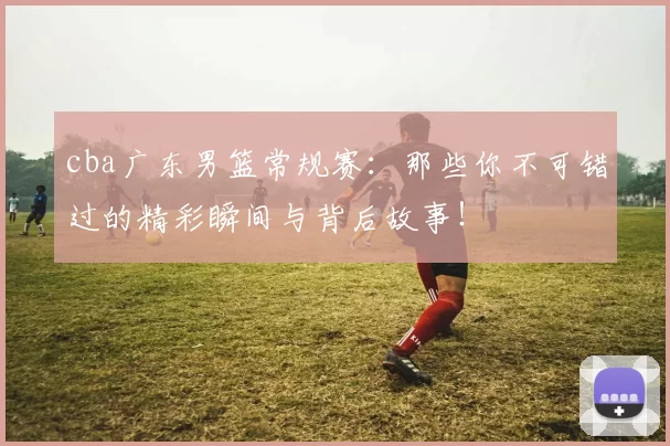 cba广东男篮常规赛：那些你不可错过的精彩瞬间与背后故事！