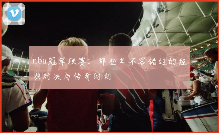 nba冠军联赛：那些年不容错过的经典对决与传奇时刻