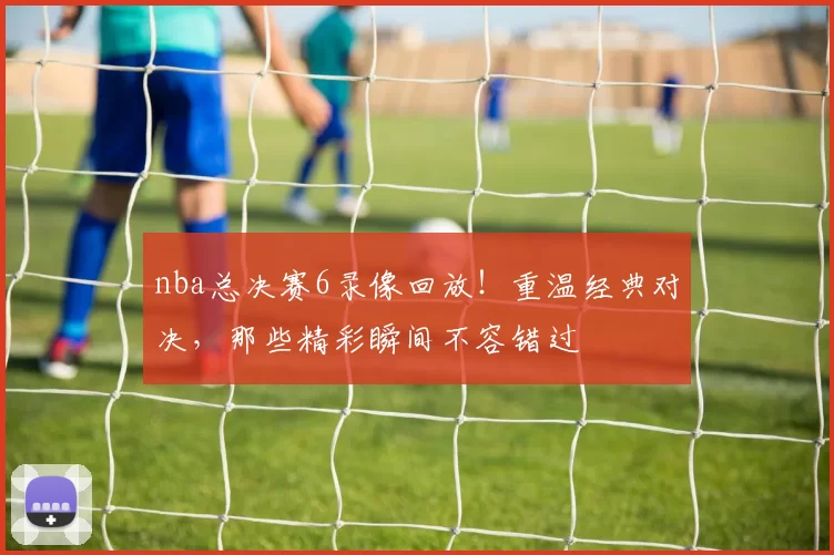 nba总决赛6录像回放！重温经典对决，那些精彩瞬间不容错过