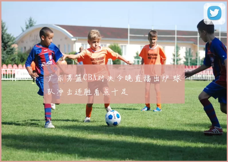 广东男篮CBA对决今晚直播出炉 球队冲击连胜看点十足