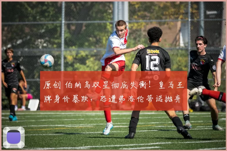 原创 伯纳乌双星彻底失衡！皇马王牌身价暴跌，恐遭弗洛伦蒂诺抛弃