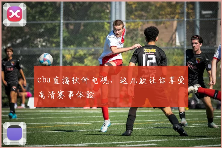 cba直播软件电视，这几款让你享受高清赛事体验