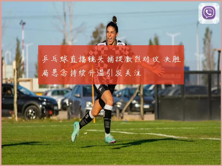 乒乓球直播镜头捕捉激烈对攻 决胜局悬念持续升温引发关注