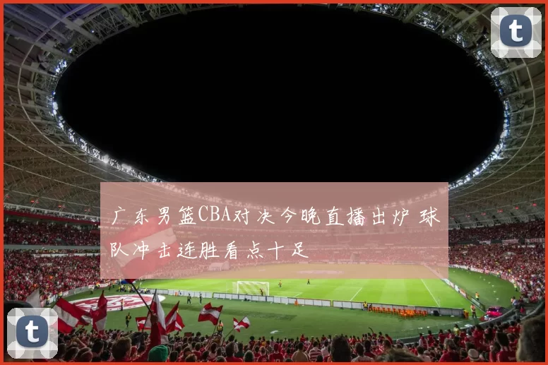 广东男篮CBA对决今晚直播出炉 球队冲击连胜看点十足