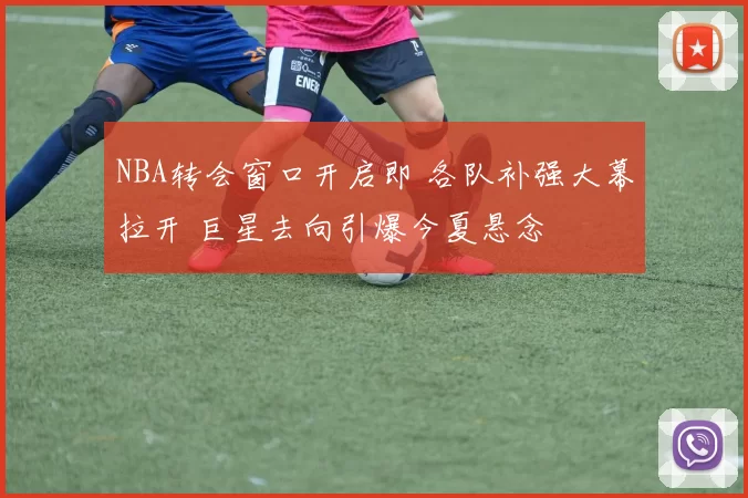 NBA转会窗口开启即 各队补强大幕拉开 巨星去向引爆今夏悬念