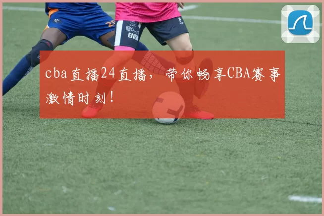 cba直播24直播，带你畅享CBA赛事激情时刻！