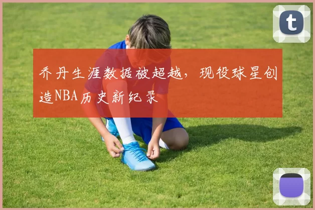 乔丹生涯数据被超越，现役球星创造NBA历史新纪录