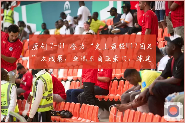 原创 7-0！誉为“史上最强U17国足”太残暴，血洗东南亚豪门，球迷欢呼