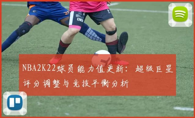 NBA2K22球员能力值更新：超级巨星评分调整与竞技平衡分析