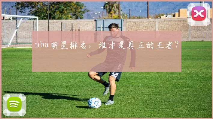 nba明星排名，谁才是真正的王者？