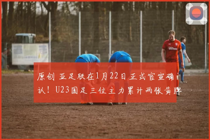 原创 亚足联在1月22日正式官宣确认！U23国足三位主力累计两张黄牌，将不被停赛