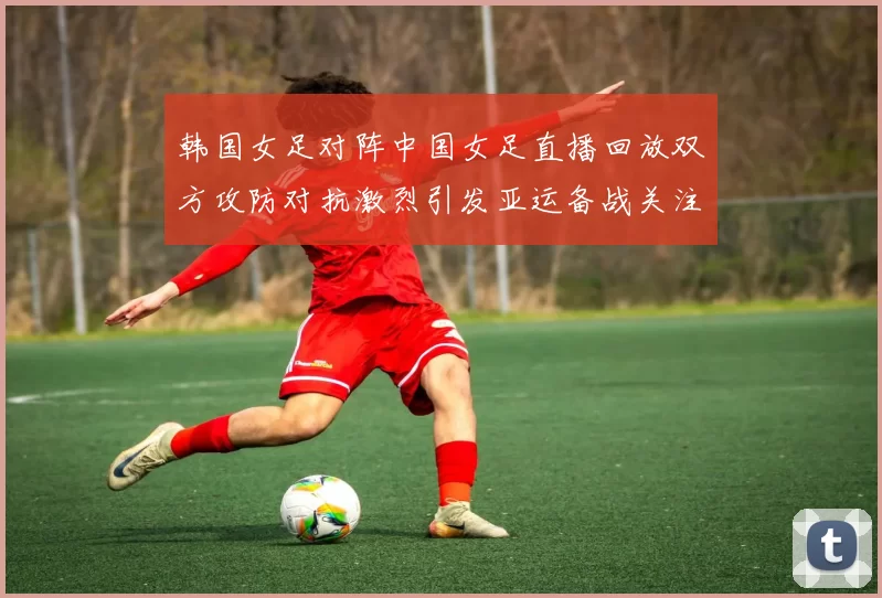韩国女足对阵中国女足直播回放双方攻防对抗激烈引发亚运备战关注