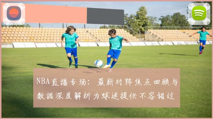 NBA直播专场：最新对阵焦点回顾与数据深度解析为球迷提供不容错过的赛场瞬间