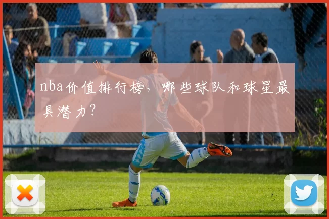 nba价值排行榜，哪些球队和球星最具潜力？