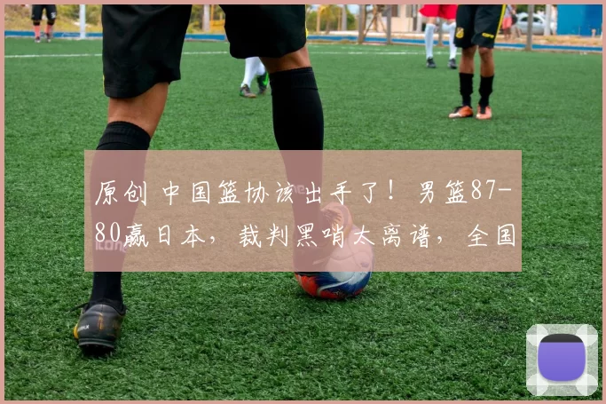 原创 中国篮协该出手了！男篮87-80赢日本，裁判黑哨太离谱，全国球迷愤慨