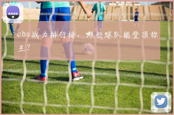 cba战力排行榜，哪些球队能登顶称王？