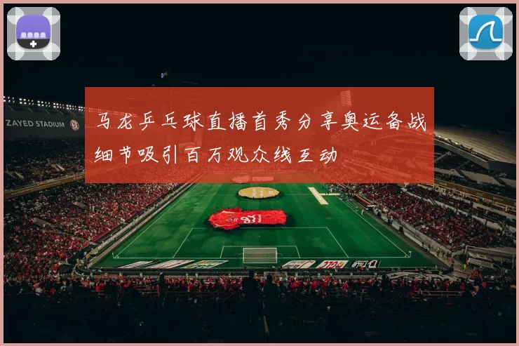 马龙乒乓球直播首秀分享奥运备战细节吸引百万观众线互动