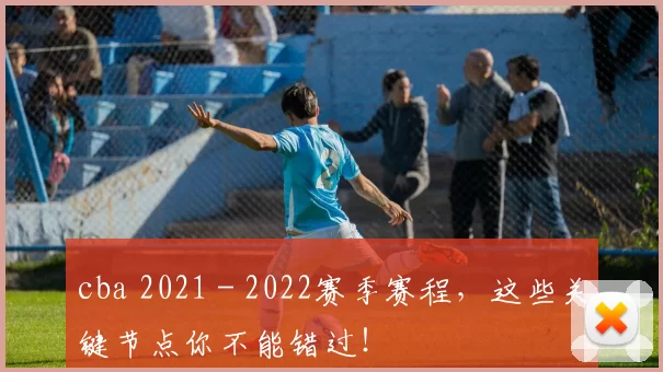 cba 2021 - 2022赛季赛程,这些关键节点你不能错过!