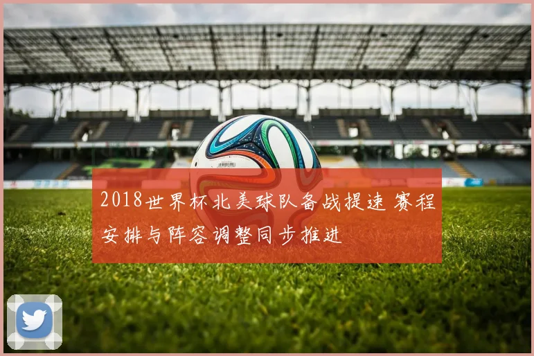 2018世界杯北美球队备战提速 赛程安排与阵容调整同步推进