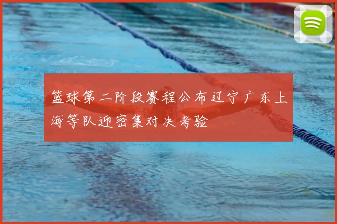 篮球第二阶段赛程公布辽宁广东上海等队迎密集对决考验