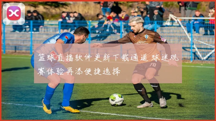 篮球直播软件更新下载通道 球迷观赛体验再添便捷选择