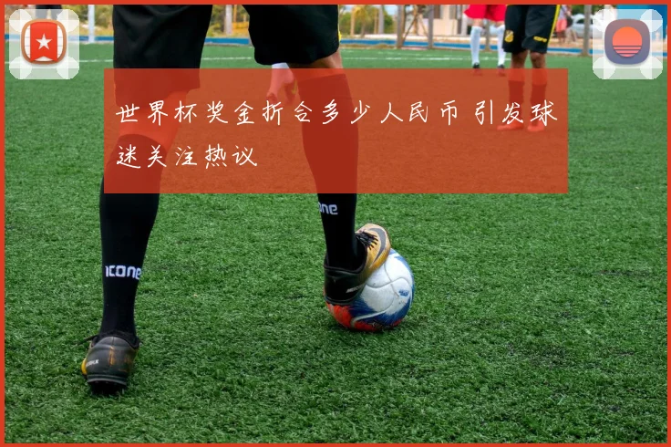 世界杯奖金折合多少人民币 引发球迷关注热议