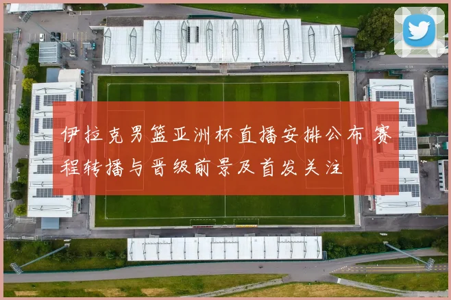 伊拉克男篮亚洲杯直播安排公布 赛程转播与晋级前景及首发关注