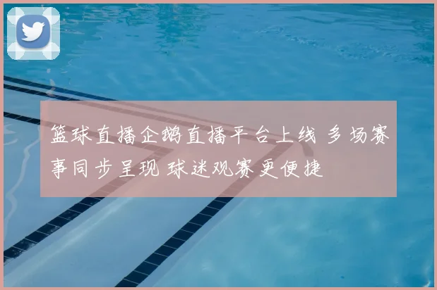 篮球直播企鹅直播平台上线 多场赛事同步呈现 球迷观赛更便捷