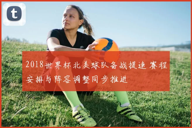 2018世界杯北美球队备战提速 赛程安排与阵容调整同步推进