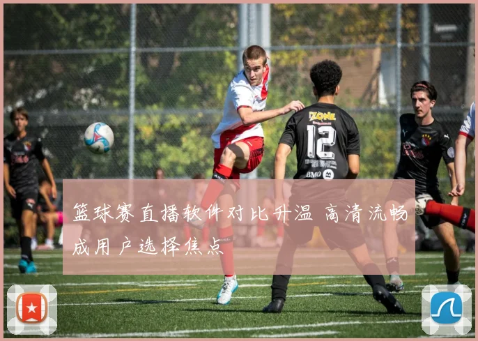 篮球赛直播软件对比升温 高清流畅成用户选择焦点