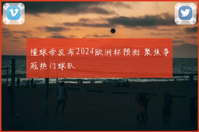 懂球帝发布2024欧洲杯预测 聚焦争冠热门球队